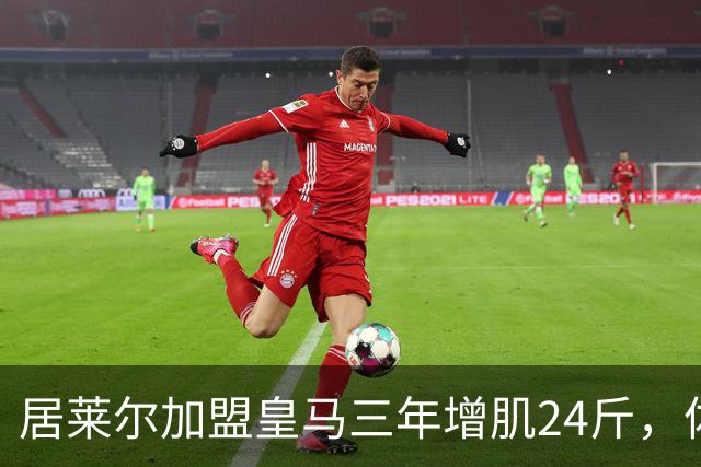 居莱尔加盟皇马三年增肌24斤，体脂率下降2%！西甲赛场上的新星崛起